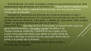 Se entende que “em parte” se projeta a profecia e que esta prenuncia um certo
aniquilamento que de acordo com 1Coríntios 2.6 Todavia falamos sabedoria entre
os perfeitos; não, porém, a sabedoria deste mundo, nem dos príncipes deste
mundo, que se aniquilam;
Entendemos claramente que príncipes do mundo se aniquilam ou seja, o
mercenário ladrão que vem por em outra parte é um príncipe que vem em nome
de Deus oportuna mente de “outra parte,” a relação da “outra parte” disto se aplica
"alheio" ou gentílico estranho que seja isto é visto em
Isaias 44:28, 45:1, Que digo de Ciro: É meu pastor, e cumprirá tudo o que me
apraz, dizendo também a Jerusalém; templo; Sê edifica. E ao
Templo: Funda-te. ASSIM diz o SENHOR ao seu ungido, a Ciro,
a quem tomo pela mão direita, para abater as nações diante de
sua face, e descingir os lombos dos reis, para abrir diante dele as
portas, e as portas não se fecharão.
É curioso esta citação, “para abrir diante dele as portas, e
as portas não se Fecharão”.
 