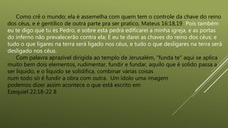 Como crê o mundo; ela é assemelha com quem tem o controle da chave do reino
dos céus, e é gentílico de outra parte pra ser pratico, Mateus 16:18,19 Pois também
eu te digo que tu és Pedro, e sobre esta pedra edificarei a minha igreja, e as portas
do inferno não prevalecerão contra ela; E eu te darei as chaves do reino dos céus; e
tudo o que ligares na terra será ligado nos céus, e tudo o que desligares na terra será
desligado nos céus.
Com palavra aprazível dirigida ao templo de Jerusalém, "funda te" aqui se aplica
muito bem dois elementos, rudimentar, fundir e fundar, aquilo que é solido passa a
ser liquido, e o liquido se solidifica, combinar várias coisas
num todo só é fundir a obra com outra. Um ídolo uma imagem
podemos dizer assim acontece o que está escrito em
Ezequiel 22:18-22 8
 