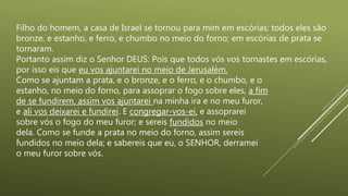 Filho do homem, a casa de Israel se tornou para mim em escórias; todos eles são
bronze, e estanho, e ferro, e chumbo no meio do forno; em escórias de prata se
tornaram.
Portanto assim diz o Senhor DEUS: Pois que todos vós vos tornastes em escórias,
por isso eis que eu vos ajuntarei no meio de Jerusalém.
Como se ajuntam a prata, e o bronze, e o ferro, e o chumbo, e o
estanho, no meio do forno, para assoprar o fogo sobre eles, a fim
de se fundirem, assim vos ajuntarei na minha ira e no meu furor,
e ali vos deixarei e fundirei. E congregar-vos-ei, e assoprarei
sobre vós o fogo do meu furor; e sereis fundidos no meio
dela. Como se funde a prata no meio do forno, assim sereis
fundidos no meio dela; e sabereis que eu, o SENHOR, derramei
o meu furor sobre vós.
 