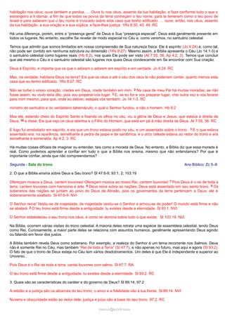 habitação nos céus; ouve também e perdoa. … Ouve tu nos céus, assento da tua habitação, e faze conforme tudo o que o
estrangeiro a ti clamar, a fim de que todos os povos da terra conheçam o teu nome, para te temerem como o teu povo de
Israel e para saberem que o teu nome é invocado sobre esta casa que tenho edificado. … ouve, então, nos céus, assento
da tua habitação, a sua oração e a sua súplica, e faze-lhes justiça. 1Rs 8:30, 43, 49. RC
Há uma diferença, porém, entre a “presença geral” de Deus e Sua “presença especial”. Deus está geralmente presente em
todos os lugares. No entanto, escolhe Se revelar de modo especial no Céu e, como veremos, no santuário celestial.
Temos que admitir que somos limitados em nossa compreensão de Sua natureza física. Ele é espírito (Jo 4:24) e, como tal,
não pode ser contido em nenhuma estrutura ou dimensão (1Rs 8:27). Mesmo assim, a Bíblia apresenta o Céu (Jo 14:1-3) e
o santuário celestial como lugares reais (Hb 8:2), nos quais Ele pode ser visto (At 7:55, 56; Ap 4:2, 3). Temos que concluir
que até mesmo o Céu e o santuário celestial são lugares nos quais Deus condescende em Se encontrar com Sua criação.
Deus é Espírito, e importa que os que o adoram o adorem em espírito e em verdade. Jo 4:24. RC
Mas, na verdade, habitaria Deus na terra? Eis que os céus e até o céu dos céus te não poderiam conter, quanto menos esta
casa que eu tenho edificado. 1Rs 8:27. RC
Não se turbe o vosso coração; credes em Deus, crede também em mim. 2 Na casa de meu Pai há muitas moradas; se não
fosse assim, eu vo-lo teria dito, pois vou preparar-vos lugar. 3 E, se eu for e vos preparar lugar, virei outra vez e vos levarei
para mim mesmo, para que, onde eu estiver, estejais vós também. Jo 14:1-3. RC
ministro do santuário e do verdadeiro tabernáculo, o qual o Senhor fundou, e não o homem. Hb 8:2
Mas ele, estando cheio do Espírito Santo e fixando os olhos no céu, viu a glória de Deus e Jesus, que estava à direita de
Deus, 56 e disse: Eis que vejo os céus abertos e o Filho do Homem, que está em pé à mão direita de Deus. At 7:55, 56. RC
E logo fui arrebatado em espírito, e eis que um trono estava posto no céu, e um assentado sobre o trono. 3 E o que estava
assentado era, na aparência, semelhante à pedra de jaspe e de sardônica; e o arco celeste estava ao redor do trono e era
semelhante à esmeralda. Ap 4:2, 3. RC
Há muitas coisas difíceis de imaginar ou entender, tais como a morada de Deus. No entanto, a Bíblia diz que essa morada é
real. Como podemos aprender a confiar em tudo o que a Bíblia nos ensina, mesmo que não entendamos? Por que é
importante confiar, ainda que não compreendamos?
Segunda - Sala do trono Ano Bíblico: Zc 5–8
2. O que a Bíblia ensina sobre Deus e Seu trono? Sl 47:6-9; 93:1, 2; 103:19
Ofereçam música a Deus, cantem louvores! Ofereçam música ao nosso Rei, cantem louvores! 7 Pois Deus é o rei de toda a
terra; cantem louvores com harmonia e arte. 8 Deus reina sobre as nações; Deus está assentado em seu santo trono. 9 Os
soberanos das nações se juntam ao povo do Deus de Abraão, pois os governantes da terra pertencem a Deus; ele é
soberanamente exaltado. Sl 47:6-9. NVI
O Senhor reina! Vestiu-se de majestade; de majestade vestiu-se o Senhor e armou-se de poder! O mundo está firme e não
se abalará. 2 O teu trono está firme desde a antiguidade; tu existes desde a eternidade. Sl 93:1. NVI
O Senhor estabeleceu o seu trono nos céus, e como rei domina sobre tudo o que existe. Sl 103:19. NVI
Na Bíblia, ocorrem várias visões do trono celestial. A maioria delas retrata uma espécie de assembleia celestial, tendo Deus
como Rei. Curiosamente, a maior parte delas se relaciona com assuntos humanos, geralmente apresentando Deus agindo
ou falando em favor dos justos.
A Bíblia também revela Deus como soberano. Por exemplo, a realeza do Senhor é um tema recorrente nos Salmos. Deus
não é somente Rei no Céu, mas também “Rei de toda a Terra” (Sl 47:7), e não apenas no futuro, mas aqui e agora (Sl 93:2).
O fato de que o trono de Deus esteja no Céu tem vários desdobramentos. Um deles é que Ele é independente e superior ao
Universo.
Pois Deus é o Rei de toda a terra; cantai louvores com salmo. Sl 47:7. RA
O teu trono está firme desde a antiguidade; tu existes desde a eternidade. Sl 93:2. RC
3. Quais são as características do caráter e do governo de Deus? Sl 89:14; 97:2
A retidão e a justiça são os alicerces do teu trono; o amor e a fidelidade vão à tua frente. Sl 89:14. NVI
Nuvens e obscuridade estão ao redor dele; justiça e juízo são a base do seu trono. 97:2. RC
ramos@advir.comramos@advir.com
 