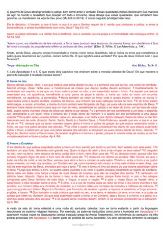 O governo de Deus abrange retidão e justiça, bem como amor e verdade. Essas qualidades morais descrevem Sua maneira
de agir no mundo e ressaltam Sua posição em todo o Universo. Deus deseja que essas qualidades, que compõem Seu
governo, se manifestem na vida de Seu povo (Mq 6:8; Is 59:14). É nosso sagrado privilégio fazer isso.
Ele te declarou, ó homem, o que é bom; e que é o que o Senhor requer de ti, senão que pratiques a justiça, e ames a
benevolência, e andes humildemente com o teu Deus? Mq 6:8. RC
Assim a justiça retrocede, e a retidão fica à distância, pois a verdade caiu na praça e a honestidade não consegue entrar. Is
59:14. NVI
“Assim como, em obediência às leis naturais, a Terra deve produzir seus tesouros, da mesma forma, em obediência à Sua
lei moral o coração do povo deveria refletir os atributos de Seu caráter” (Ellen G. White, O Lar Adventista, p. 144).
Cristo, sendo Deus, assumiu nossa humanidade e morreu como nosso Substituto, isto é, todos os erros que cometemos e
pelos quais deveríamos ser punidos, caíram sobre Ele. O que significa essa verdade? Por que ela deve motivar tudo o que
fazemos?
Terça - Adoração no Céu Ano Bíblico: Zc 9–11
4. Leia Apocalipse 4 e 5. O que esses dois capítulos nos ensinam sobre a morada celestial de Deus? De que maneira o
plano da salvação é revelado nesses textos?
O trono no céu
Depois destas coisas, olhei, e eis que estava uma porta aberta no céu, e a primeira voz que ouvira, voz como de trombeta,
falando comigo, disse: Sobe aqui, e mostrar-te-ei as coisas que depois destas devem acontecer. 2 Imediatamente fui
arrebatado em espírito, e eis que um trono estava posto no céu, e um assentado sobre o trono; 3 e aquele que estava
assentado era, na aparência, semelhante a uma pedra de jaspe e sárdio; e havia ao redor do trono um arco-íris
semelhante, na aparência, à esmeralda. 4 Havia também ao redor do trono vinte e quatro tronos; e sobre os tronos vi
assentados vinte e quatro anciãos, vestidos de branco, que tinham nas suas cabeças coroas de ouro. 5 E do trono saíam
relâmpagos, e vozes, e trovões; e diante do trono ardiam sete lâmpadas de fogo, as quais são os sete espíritos de Deus; 6
também havia diante do trono como que um mar de vidro, semelhante ao cristal; e ao redor do trono, um ao meio de cada
lado, quatro seres viventes cheios de olhos por diante e por detrás; 7 e o primeiro ser era semelhante a um leão; o segundo
ser, semelhante a um touro; tinha o terceiro ser o rosto como de homem; e o quarto ser era semelhante a uma águia
voando. 8 Os quatro seres viventes tinham, cada um, seis asas, e ao redor e por dentro estavam cheios de olhos; e não têm
descanso nem de noite, dizendo: Santo, Santo, Santo é o Senhor Deus, o Todo-Poderoso, aquele que era, e que é, e que
há de vir. 9 E, sempre que os seres viventes davam glória e honra e ações de graças ao que estava assentado sobre o
trono, ao que vive pelos séculos dos séculos, 10 os vinte e quatro anciãos prostravam-se diante do que estava assentado
sobre o trono, e adoravam ao que vive pelos séculos dos séculos; e lançavam as suas coroas diante do trono, dizendo: 11
Digno és, Senhor nosso e Deus nosso, de receber a glória e a honra e o poder; porque tu criaste todas as coisas, e por tua
vontade existiram e foram criadas. Ap 4. RA
O livro e o Cordeiro
Vi na destra do que estava assentado sobre o trono um livro escrito por dentro e por fora, bem selado com sete selos. 2 Vi
também um anjo forte, clamando com grande voz: Quem é digno de abrir o livro e de romper os seus selos? 3 E ninguém
no céu, nem na terra, nem debaixo da terra, podia abrir o livro, nem olhar para ele. 4 E eu chorava muito, porque não fora
achado ninguém digno de abrir o livro nem de olhar para ele. 5 E disse-me um dentre os anciãos: Não chores; eis que o
Leão da tribo de Judá, a raiz de Davi, venceu para abrir o livro e romper os sete selos. 6 Nisto vi, entre o trono e os quatro
seres viventes, no meio dos anciãos, um Cordeiro em pé, como havendo sido morto, e tinha sete chifres e sete olhos, que
são os sete espíritos de Deus, enviados por toda a terra. 7 E veio e tomou o livro da destra do que estava assentado sobre
o trono. 8 Logo que tomou o livro, os quatro seres viventes e os vinte e quatro anciãos prostraram-se diante do Cordeiro,
tendo cada um deles uma harpa e taças de ouro cheias de incenso, que são as orações dos santos. 9 E cantavam um
cântico novo, dizendo: Digno és de tomar o livro, e de abrir os seus selos; porque foste morto, e com o teu sangue
compraste para Deus homens de toda tribo, e língua, e povo e nação; 10 e para o nosso Deus os fizeste reino, e
sacerdotes; e eles reinarão sobre a terra. 11 E olhei, e vi a voz de muitos anjos ao redor do trono e dos seres viventes e dos
anciãos; e o número deles era miríades de miríades; e o número deles era miríades de miríades e milhares de milhares, 12
que com grande voz diziam: Digno é o Cordeiro, que foi morto, de receber o poder, e riqueza, e sabedoria, e força, e honra,
e glória, e louvor. 13 Ouvi também a toda criatura que está no céu, e na terra, e debaixo da terra, e no mar, e a todas as
coisas que neles há, dizerem: Ao que está assentado sobre o trono, e ao Cordeiro, seja o louvor, e a honra, e a glória, e o
domínio pelos séculos dos séculos: 14 e os quatro seres viventes diziam: Amém. E os anciãos prostraram-se e adoraram.
Ap 5. RA
A visão da sala do trono celestial é uma visão do santuário celestial. Isso se torna evidente a partir da linguagem
relacionada ao sistema religioso hebraico. Por exemplo, as palavras traduzidas como porta e trombeta em Apocalipse 4:1
aparecem muitas vezes na Septuaginta (antiga tradução grega do Antigo Testamento), em referência ao santuário. As três
pedras preciosas em Apocalipse 4:3 fazem parte do peitoral do sumo sacerdote. Os sete candeeiros lembram os castiçais
ramos@advir.comramos@advir.com
 