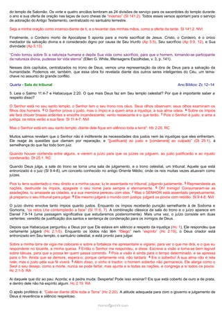 do templo de Salomão. Os vinte e quatro anciãos lembram as 24 divisões de serviço para os sacerdotes do templo durante
o ano e sua oferta de oração nas taças de ouro cheias de “incenso” (Sl 141:2). Todos esses versos apontam para o serviço
de adoração do Antigo Testamento, centralizado no santuário terrestre.
Seja a minha oração como incenso diante de ti, e o levantar das minhas mãos, como a oferta da tarde. Sl 141:2. NVI
Finalmente, o Cordeiro morto de Apocalipse 5 aponta para a morte sacrifical de Jesus. Cristo, o Cordeiro, é o único
mediador da salvação divina e é considerado digno por causa de Seu triunfo (Ap 5:5), Seu sacrifício (Ap 5:9, 12), e Sua
divindade (Ap 5:13).
“Cristo tomou sobre Si a natureza humana e depôs Sua vida como sacrifício, para que o homem, tornando-se participante
da natureza divina, pudesse ter vida eterna” (Ellen G. White, Mensagens Escolhidas, v. 3, p. 141).
Nesses dois capítulos, centralizados no trono de Deus, vemos uma representação da obra de Deus para a salvação da
humanidade. Podemos ver, também, que essa obra foi revelada diante dos outros seres inteligentes do Céu, um tema-
chave no assunto do grande conflito.
Quarta - Sala do tribunal Ano Bíblico: Zc 12–14
5. Leia o Salmo 11:4-7 e Habacuque 2:20. O que mais Deus faz em Seu templo celestial? Por que é importante saber a
respeito disso?
O Senhor está no seu santo templo; o Senhor tem o seu trono nos céus. Seus olhos observam; seus olhos examinam os
filhos dos homens. 5 O Senhor prova o justo, mas o ímpio e a quem ama a injustiça, a sua alma odeia. 6 Sobre os ímpios
ele fará chover brasas ardentes e enxofre incandescente; vento ressecante é o que terão. 7 Pois o Senhor é justo, e ama a
justiça; os retos verão a sua face. Sl 11:4-7. NVI
Mas o Senhor está em seu santo templo; diante dele fique em silêncio toda a terra". Hb 2:20. RC
Muitos salmos revelam que o Senhor não é indiferente às necessidades dos justos nem às injustiças que eles enfrentam.
Ele reage às questões que clamam por reparação, e “[justificará] ao justo e [condenará] ao culpado” (Dt 25:1), à
semelhança do que faz todo bom juiz.
Quando houver contenda entre alguns, e vierem a juízo para que os juízes os julguem, ao justo justificarão e ao injusto
condenarão. Dt 25:1. RC
Quando Deus julga, a sala do trono se torna uma sala de julgamento, e o trono celestial, um tribunal. Aquele que está
entronizado é o juiz (Sl 9:4-8), um conceito conhecido no antigo Oriente Médio, onde os reis muitas vezes atuavam como
juízes.
Pois tu tens sustentado o meu direito e a minha causa; tu te assentaste no tribunal, julgando justamente. 5 Repreendeste as
nações, destruíste os ímpios, apagaste o seu nome para sempre e eternamente. 6 Oh! Inimigo! Consumaram-se as
assolações; tu arrasaste as cidades, e a sua memória pereceu com elas. 7 Mas o SENHOR está assentado perpetuamente;
já preparou o seu tribunal para julgar. 8 Ele mesmo julgará o mundo com justiça; julgará os povos com retidão. Sl 9:4-8. NVI
O juízo divino envolve tanto ímpios quanto justos. Enquanto os ímpios receberão punição semelhante à de Sodoma e
Gomorra, “os retos Lhe contemplarão a face” (Sl 11:6, 7). A combinação clássica da sala do trono e o juízo aparece em
Daniel 7:9-14 (uma passagem significativa que estudaremos posteriormente). Mais uma vez, o juízo consiste em duas
vertentes: veredito de justificação dos santos e sentença de condenação para os inimigos de Deus.
Depois que Habacuque perguntou a Deus por que Ele estava em silêncio a respeito da injustiça (Hc 1), Ele respondeu que
certamente julgará (Hc 2:1-5). Enquanto os ídolos não têm “fôlego” nem “espírito” (Hc 2:19), o Deus criador está
entronizado em Seu templo, o santuário celestial, e está pronto para julgar.
Sobre a minha torre de vigia me colocarei e sobre a fortaleza me apresentarei e vigiarei, para ver o que me dirá, e o que eu
responderei no tocante, a minha queixa. 2 Então o Senhor me respondeu, e disse: Escreve a visão e torna-se bem legível
sobre tábuas, para que a possa ler quem passa correndo. 3 Pois a visão é ainda para o tempo determinado, e se apressa
para o fim. Ainda que se demore, espera-o; porque certamente virá, não tardará. 4 Eis o soberbo! A sua alma não é reta
nele; mas o justo pela sua fé viverá. 5 Além disso, o vinho é traidor; o homem soberbo não permanece. Ele alarga como o
Seol o seu desejo; como a morte, nunca se pode fartar, mas ajunta a si todas as nações, e congrega a si todos os povos.
Hc 2:1-5. RA
Ai daquele que diz ao pau: Acorda; e à pedra muda: Desperta! Pode isso ensinar? Eis que está coberto de ouro e de prata,
e dentro dele não há espírito algum. Hc 2:19. RA
O apelo profético é: “Cale-se diante dEle toda a Terra” (Hc 2:20). A atitude adequada para com o governo e julgamento de
Deus é reverência e silêncio respeitoso.
ramos@advir.comramos@advir.com
 