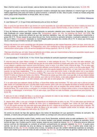Mas o Senhor está no seu santo templo; cale-se diante dele toda a terra; cale-se diante dele toda a terra. Hc 2:20. RA
O lugar em que Deus revela Sua presença especial e recebe a adoração dos seres celestiais é o mesmo lugar em que Ele
realiza julgamento justo para com todos os seres humanos: o santuário no Céu. Deus é justo, e todas as nossas perguntas
sobre justiça serão respondidas no tempo dEle, não no nosso.
Quinta - Lugar de salvação Ano Bíblico: Malaquias
6. Leia Hebreus 8:1, 2. O que Cristo está fazendo junto ao trono de Deus?
Ora, a suma do que temos dito é que temos um sumo sacerdote tal, que está assentado nos céus à destra do trono da
Majestade, 2 ministro do santuário e do verdadeiro tabernáculo, o qual o Senhor fundou, e não o homem. 8:1, 2. RC
O livro de Hebreus ensina que Cristo está ministrando no santuário celestial como nosso Sumo Sacerdote. Ali, Sua obra
está focalizada em nossa salvação, porque Ele “[comparece], agora, por nós, na presença de Deus” (Hb 9:24). Ele
simpatiza conosco, dando-nos certeza de que não seremos rejeitados, mas, em vez disso, receberemos misericórdia e
graça (Hb 4:15, 16) por causa do que Jesus fez por nós. Como ocorria no santuário terrestre, o santuário celestial é o local
em que é feita a “propiciação” (expiação ou reconciliação) pelos pecados dos crentes (Hb 2:17). O Jesus que morreu por
nós é o mesmo que ministra no Céu em nosso favor.
Porque não temos um sumo sacerdote que não possa compadecer-se das nossas fraquezas; porém um que, como nós, em
tudo foi tentado, mas sem pecado. 16 Cheguemos, pois, com confiança ao trono da graça, para que possamos alcançar
misericórdia e achar graça, a fim de sermos ajudados em tempo oportuno. Hb 4:15, 16. RC
Pelo que convinha que, em tudo, fosse semelhante aos irmãos, para ser misericordioso e fiel sumo sacerdote naquilo que é
de Deus, para expiar os pecados do povo. Hb 2:17. RC
7. Leia Apocalipse 1:12-20; 8:2-6; 11:19 e 15:5-8. Que símbolos do santuário aparecem nessas passagens?
E virei-me para ver quem falava comigo. E, virando-me, vi sete castiçais de ouro; 13 e, no meio dos sete castiçais, um
semelhante ao Filho do Homem, vestido até aos pés de uma veste comprida e cingido pelo peito com um cinto de ouro. 14 E
a sua cabeça e cabelos eram brancos como lã branca, como a neve, e os olhos, como chama de fogo; 15 e os seus pés,
semelhantes a latão reluzente, como se tivesse sido refinado numa fornalha; e a sua voz, como a voz de muitas águas. 16 E
ele tinha na sua destra sete estrelas; e da sua boca saía uma aguda espada de dois fios; e o seu rosto era como o sol,
quando na sua força resplandece. 17 E eu, quando o vi, caí a seus pés como morto; e ele pôs sobre mim a sua destra,
dizendo-me: Não temas; eu sou o Primeiro e o Último 18 e o que vive; fui morto, mas eis aqui estou vivo para todo o sempre.
Amém! E tenho as chaves da morte e do inferno. 19 Escreve as coisas que tens visto, e as que são, e as que depois destas
hão de acontecer: 20 O mistério das sete estrelas, que viste na minha destra, e dos sete castiçais de ouro. As sete estrelas
são os anjos das sete igrejas, e os sete castiçais, que viste, são as sete igrejas. Ap 1:12-20. RC
E vi os sete anjos que estavam diante de Deus, e foram-lhes dadas sete trombetas. 3 E veio outro anjo e pôs-se junto ao
altar, tendo um incensário de ouro; e foi-lhe dado muito incenso, para o pôr com as orações de todos os santos sobre o altar
de ouro que está diante do trono. 4 E a fumaça do incenso subiu com as orações dos santos desde a mão do anjo até
diante de Deus. 5 E o anjo tomou o incensário, e o encheu do fogo do altar, e o lançou sobre a terra; e houve depois vozes,
e trovões, e relâmpagos, e terremotos. 6 E os sete anjos, que tinham as sete trombetas, prepararam-se para tocá-las. Ap
8:2-6. RC
E abriu-se no céu o templo de Deus, e a arca do seu concerto foi vista no seu templo; e houve relâmpagos, e vozes, e
trovões, e terremotos, e grande saraiva. Ap 11:19. RC
E, depois disto, olhei, e eis que o templo do tabernáculo do testemunho se abriu no céu. 6 E os sete anjos que tinham as
sete pragas saíram do templo, vestidos de linho puro e resplandecente e cingidos com cintos de ouro pelo peito.
7 E um dos quatro animais deu aos sete anjos sete salvas de ouro, cheias da ira de Deus, que vive para todo o sempre. 8 E
o templo encheu-se com a fumaça da glória de Deus e do seu poder; e ninguém podia entrar no templo, até que se
consumassem as sete pragas dos sete anjos. Ap 15:5-8. RC
Os versos do estudo de hoje são apenas alguns dos textos do Apocalipse em que aparecem símbolos do santuário. Na
verdade, a maioria das principais seções do livro contém ou começa com uma cena do santuário.
A primeira cena introdutória mostra Cristo, vestido como Sumo Sacerdote, andando entre os sete candeeiros (Ap 1:12-20).
A segunda mostra a sala do trono celestial, e os versos revelam uma grande variedade de imagens do santuário: trono,
tochas de fogo, mar, Cordeiro que foi morto, sangue, taças de ouro cheias de incenso (Ap 4; 5). A terceira cena se refere ao
serviço contínuo de intercessão no contexto do primeiro compartimento do santuário celestial (Ap 8:2-6). A quarta cena,
central, nos dá um vislumbre da arca da aliança no segundo compartimento (Ap 11:19). A quinta cena revela todo o
tabernáculo no Céu (Ap 15:5-8). A sexta cena é única, no sentido de que não contém referências explícitas ao santuário,
talvez para ilustrar que a obra de Cristo ali está concluída (Ap 19:1-10). A cena final trata da gloriosa cidade santa na Terra,
ramos@advir.comramos@advir.com
 