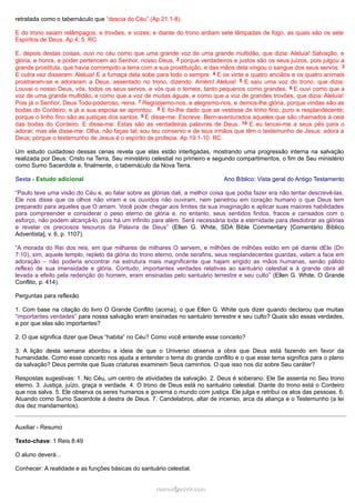 retratada como o tabernáculo que “descia do Céu” (Ap 21:1-8).
E do trono saíam relâmpagos, e trovões, e vozes; e diante do trono ardiam sete lâmpadas de fogo, as quais são os sete
Espíritos de Deus. Ap 4; 5. RC
E, depois destas coisas, ouvi no céu como que uma grande voz de uma grande multidão, que dizia: Aleluia! Salvação, e
glória, e honra, e poder pertencem ao Senhor, nosso Deus, 2 porque verdadeiros e justos são os seus juízos, pois julgou a
grande prostituta, que havia corrompido a terra com a sua prostituição, e das mãos dela vingou o sangue dos seus servos. 3
E outra vez disseram: Aleluia! E a fumaça dela sobe para todo o sempre. 4 E os vinte e quatro anciãos e os quatro animais
prostraram-se e adoraram a Deus, assentado no trono, dizendo: Amém! Aleluia! 5 E saiu uma voz do trono, que dizia:
Louvai o nosso Deus, vós, todos os seus servos, e vós que o temeis, tanto pequenos como grandes. 6 E ouvi como que a
voz de uma grande multidão, e como que a voz de muitas águas, e como que a voz de grandes trovões, que dizia: Aleluia!
Pois já o Senhor, Deus Todo-poderoso, reina. 7 Regozijemo-nos, e alegremo-nos, e demos-lhe glória, porque vindas são as
bodas do Cordeiro, e já a sua esposa se aprontou. 8 E foi-lhe dado que se vestisse de linho fino, puro e resplandecente;
porque o linho fino são as justiças dos santos. 9 E disse-me: Escreve: Bem-aventurados aqueles que são chamados à ceia
das bodas do Cordeiro. E disse-me: Estas são as verdadeiras palavras de Deus. 10 E eu lancei-me a seus pés para o
adorar, mas ele disse-me: Olha, não faças tal; sou teu conservo e de teus irmãos que têm o testemunho de Jesus; adora a
Deus; porque o testemunho de Jesus é o espírito de profecia. Ap 19:1-10. RC
Um estudo cuidadoso dessas cenas revela que elas estão interligadas, mostrando uma progressão interna na salvação
realizada por Deus: Cristo na Terra, Seu ministério celestial no primeiro e segundo compartimentos, o fim de Seu ministério
como Sumo Sacerdote e, finalmente, o tabernáculo da Nova Terra.
Sexta - Estudo adicional Ano Bíblico: Vista geral do Antigo Testamento
“Paulo teve uma visão do Céu e, ao falar sobre as glórias dali, a melhor coisa que podia fazer era não tentar descrevê-las.
Ele nos disse que os olhos não viram e os ouvidos não ouviram, nem penetrou em coração humano o que Deus tem
preparado para aqueles que O amam. Você pode chegar aos limites da sua imaginação e aplicar suas maiores habilidades
para compreender e considerar o peso eterno de glória e, no entanto, seus sentidos finitos, fracos e cansados com o
esforço, não podem alcançá-lo, pois há um infinito para além. Será necessária toda a eternidade para desdobrar as glórias
e revelar os preciosos tesouros da Palavra de Deus” (Ellen G. White, SDA Bible Commentary [Comentário Bíblico
Adventista], v. 6, p. 1107).
“A morada do Rei dos reis, em que milhares de milhares O servem, e milhões de milhões estão em pé diante dEle (Dn
7:10), sim, aquele templo, repleto da glória do trono eterno, onde serafins, seus resplandecentes guardas, velam a face em
adoração – não poderia encontrar na estrutura mais magnificente que hajam erigido as mãos humanas, senão pálido
reflexo de sua imensidade e glória. Contudo, importantes verdades relativas ao santuário celestial e à grande obra ali
levada a efeito pela redenção do homem, eram ensinadas pelo santuário terrestre e seu culto” (Ellen G. White, O Grande
Conflito, p. 414).
Perguntas para reflexão
1. Com base na citação do livro O Grande Conflito (acima), o que Ellen G. White quis dizer quando declarou que muitas
“importantes verdades” para nossa salvação eram ensinadas no santuário terrestre e seu culto? Quais são essas verdades,
e por que elas são importantes?
2. O que significa dizer que Deus “habita” no Céu? Como você entende esse conceito?
3. A lição desta semana abordou a ideia de que o Universo observa a obra que Deus está fazendo em favor da
humanidade. Como esse conceito nos ajuda a entender o tema do grande conflito e o que esse tema significa para o plano
da salvação? Deus permite que Suas criaturas examinem Seus caminhos. O que isso nos diz sobre Seu caráter?
Respostas sugestivas: 1. No Céu, um centro de atividades da salvação. 2. Deus é soberano. Ele Se assenta no Seu trono
eterno. 3. Justiça, juízo, graça e verdade. 4. O trono de Deus está no santuário celestial. Diante do trono está o Cordeiro
que nos salva. 5. Ele observa os seres humanos e governa o mundo com justiça. Ele julga e retribui os atos das pessoas. 6.
Atuando como Sumo Sacerdote à destra de Deus. 7. Candelabros, altar de incenso, arca da aliança e o Testemunho (a lei
dos dez mandamentos).
Auxiliar - Resumo
Texto-chave: 1 Reis 8:49
O aluno deverá...
Conhecer: A realidade e as funções básicas do santuário celestial.
ramos@advir.comramos@advir.com
 