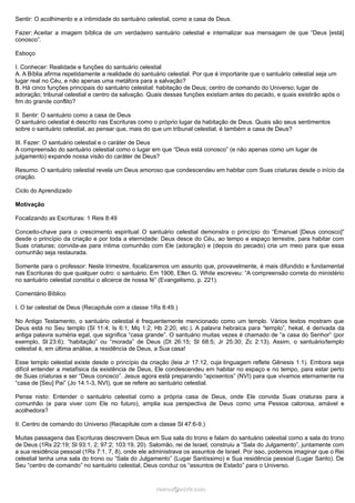 Sentir: O acolhimento e a intimidade do santuário celestial, como a casa de Deus.
Fazer: Aceitar a imagem bíblica de um verdadeiro santuário celestial e internalizar sua mensagem de que “Deus [está]
conosco”.
Esboço
I. Conhecer: Realidade e funções do santuário celestial
A. A Bíblia afirma repetidamente a realidade do santuário celestial. Por que é importante que o santuário celestial seja um
lugar real no Céu, e não apenas uma metáfora para a salvação?
B. Há cinco funções principais do santuário celestial: habitação de Deus; centro de comando do Universo; lugar de
adoração; tribunal celestial e centro da salvação. Quais dessas funções existiam antes do pecado, e quais existirão após o
fim do grande conflito?
II. Sentir: O santuário como a casa de Deus
O santuário celestial é descrito nas Escrituras como o próprio lugar da habitação de Deus. Quais são seus sentimentos
sobre o santuário celestial, ao pensar que, mais do que um tribunal celestial, é também a casa de Deus?
III. Fazer: O santuário celestial e o caráter de Deus
A compreensão do santuário celestial como o lugar em que “Deus está conosco” (e não apenas como um lugar de
julgamento) expande nossa visão do caráter de Deus?
Resumo: O santuário celestial revela um Deus amoroso que condescendeu em habitar com Suas criaturas desde o início da
criação.
Ciclo do Aprendizado
Motivação
Focalizando as Escrituras: 1 Reis 8:49
Conceito-chave para o crescimento espiritual: O santuário celestial demonstra o princípio do “Emanuel [Deus conosco]”
desde o princípio da criação e por toda a eternidade: Deus desce do Céu, ao tempo e espaço terrestre, para habitar com
Suas criaturas; convida-as para íntima comunhão com Ele (adoração) e (depois do pecado) cria um meio para que essa
comunhão seja restaurada.
Somente para o professor: Neste trimestre, focalizaremos um assunto que, provavelmente, é mais difundido e fundamental
nas Escrituras do que qualquer outro: o santuário. Em 1906, Ellen G. White escreveu: “A compreensão correta do ministério
no santuário celestial constitui o alicerce de nossa fé” (Evangelismo, p. 221).
Comentário Bíblico
I. O lar celestial de Deus (Recapitule com a classe 1Rs 8:49.)
No Antigo Testamento, o santuário celestial é frequentemente mencionado como um templo. Vários textos mostram que
Deus está no Seu templo (Sl 11:4; Is 6:1; Mq 1:2; Hb 2:20, etc.). A palavra hebraica para “templo”, hekal, é derivada da
antiga palavra suméria egal, que significa “casa grande”. O santuário muitas vezes é chamado de “a casa do Senhor” (por
exemplo, Sl 23:6); “habitação” ou “morada” de Deus (Dt 26:15; Sl 68:5; Jr 25:30; Zc 2:13). Assim, o santuário/templo
celestial é, em última análise, a residência de Deus, a Sua casa!
Esse templo celestial existe desde o princípio da criação (leia Jr 17:12, cuja linguagem reflete Gênesis 1:1). Embora seja
difícil entender a metafísica da existência de Deus, Ele condescendeu em habitar no espaço e no tempo, para estar perto
de Suas criaturas e ser “Deus conosco”. Jesus agora está preparando “aposentos” (NVI) para que vivamos eternamente na
“casa de [Seu] Pai” (Jo 14:1-3, NVI), que se refere ao santuário celestial.
Pense nisto: Entender o santuário celestial como a própria casa de Deus, onde Ele convida Suas criaturas para a
comunhão (e para viver com Ele no futuro), amplia sua perspectiva de Deus como uma Pessoa calorosa, amável e
acolhedora?
II. Centro de comando do Universo (Recapitule com a classe Sl 47:6-9.)
Muitas passagens das Escrituras descrevem Deus em Sua sala do trono e falam do santuário celestial como a sala do trono
de Deus (1Rs 22:19; Sl 93:1, 2; 97:2; 103:19, 20). Salomão, rei de Israel, construiu a “Sala do Julgamento”, juntamente com
a sua residência pessoal (1Rs 7:1, 7, 8), onde ele administrava os assuntos de Israel. Por isso, podemos imaginar que o Rei
celestial tenha uma sala do trono ou “Sala do Julgamento” (Lugar Santíssimo) e Sua residência pessoal (Lugar Santo). De
Seu “centro de comando” no santuário celestial, Deus conduz os “assuntos de Estado” para o Universo.
ramos@advir.comramos@advir.com
 