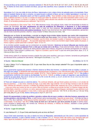 O trono de Deus se faz presente no santuário celestial cf. 1Rs 22:19; 2Cr 18:18; Sl 1:4-7; 93:1, 2; 97:2; 103:19, 20; Hb 2:20
etc. E Diante do trono está o Cordeiro de Deus, que por Seu sacrifício, tirou o pecado do mundo. cf. Ap 5:5-6, 9, 12; Jo
1:29.
Apocalipse 4 e 5, da uma visão do trono de Deus, relacionado-o com o plano divino de salvação para a humanidade. Esse
plano é revelado diante de todo o universo, os quais louvam e adoram a Deus, por ser o criador apocalipse 4, e por ser o
redentor apocalipse 5, colocando assim um final no grande conflito. “Ouvi também a toda criatura que está no céu, e na
terra, e debaixo da terra, e no mar, e a todas as coisas que neles há, dizerem: Ao que está assentado sobre o trono, e ao
Cordeiro, seja o louvor, e a honra, e a glória, e o domínio pelos séculos dos séculos e os quatro seres viventes diziam:
Amém. E os anciãos prostraram-se e adoraram.” Ap 5:13-14.
"Santo e tremendo é o Seu nome." Sal. 111:9. Não devemos nunca, de qualquer modo, tratar com leviandade os títulos ou
nomes da Divindade. Ao orar, penetramos na sala de audiência do Altíssimo, e devemos ir à Sua presença
possuídos de santa reverência. Os anjos velam o rosto em Sua presença. Os querubins e os santos serafins
aproximam-se de Seu trono com solene reverência. Quanto mais deveríamos nós, seres finitos e pecadores, apresentar-
nos de modo reverente perante o Senhor, nosso Criador! O Maior Discurso de Cristo, 106.
Detende-vos no limiar da eternidade, e escutai as alegres boas-vindas dadas àqueles que nesta vida cooperaram
com Cristo, considerando como privilégio e honra sofrer por Sua causa. Com os anjos, eles lançam suas coroas aos
pés do Redentor, exclamando: "Digno é o Cordeiro, que foi morto, de receber o poder, e riquezas, e sabedoria, e força, e
honra, e glória, e ações de graças. ... Ao que está assentado sobre o trono e ao Cordeiro sejam dadas ações de graças, e
honra, e glória, e poder para todo o sempre." Apoc. 5:12 e 13.
Aí os remidos saúdam aqueles que os conduziram ao excelso Salvador. Unem-se no louvor dAquele que morreu para
que os seres humanos pudessem fruir a vida que se mede com a de Deus. A luta está terminada. Estão no fim todas
as tribulações e contendas. Cânticos de vitória reboam pelos Céus inteiros, enquanto os remidos permanecem em volta do
trono de Deus. Todos entoam o jubiloso coro: "Digno é o Cordeiro, que foi morto" e que nos remiu para Deus. Apoc. 5:12. A
Ciência do Bom Viver, 507.
“Cristo tomou sobre Si a natureza humana e depôs Sua vida como sacrifício, para que o homem, tornando-se participante
da natureza divina, pudesse ter vida eterna.” Mensagens Escolhidas, v. 3, p. 141.
❉ Quarta - Sala do tribunal Ano Bíblico: Zc 12–14
5. Leia o Salmo 11:4-7 e Habacuque 2:20. O que mais Deus faz em Seu templo celestial? Por que é importante saber a
respeito disso?
Como governante supremo do universo o Senhor observa os filhos dos homens, no planeta onde se instalou o pecado, e
Ele julga com justiça “O SENHOR está assentado perpetuamente; já preparou o seu tribunal para julgar. Ele mesmo julgará
o mundo com justiça; julgará os povos com retidão. Sl 9:7-8. “Pois o Senhor é justo, e ama a justiça.” Sl 11:7. Ele avalia o
procedimento conforme a lei moral ou da liberdade Tg 2:8-13; 1:22-25, e retribui a cada um segundo o que escolheram,
conforme as suas obras. Mat.16:27; Sl 62:12; Rm 2:6; Mc 13:26; Mc 14:62; Lc 21:27; 22:69; Rm 14:12; 1Co 3:8; 2Co 5:10;
Gl 6:5; Ap 2:23; 20:11-15; 22:12.
O Trono em relação ao juízo e o domínio eterno. “Eu continuei olhando, até que foram postos uns tronos, e um ancião de
dias se assentou; ... o seu trono, chamas de fogo, e as rodas dele, fogo ardente. Um rio de fogo manava e saía de diante
dele; milhares de milhares o serviam, e milhões de milhões estavam diante dele; assentou-se o juízo, e abriram-se os livros.
... e eis que vinha nas nuvens do céu um como o filho do homem; e dirigiu-se ao ancião de dias, e o fizeram chegar até ele.
E foi-lhe dado o domínio, e a honra, e o reino, para que todos os povos, nações e línguas o servissem; o seu domínio é um
domínio eterno, que não passará, e o seu reino, o único que não será destruído.” Dn 7:9-14. cf. Dn 2:44; Lc 1:33; [Is 16:5];
[Dn 6:26]; [Mq 4:7]; [Jo 12:34]. Sobre o tema juízo cf. Ap 5:11; 20:11-12.
Assim foi apresentado à visão do profeta o grande e solene dia em que o caráter e vida dos homens passariam em
revista perante o Juiz de toda a Terra, e cada homem seria recompensado "segundo as suas obras". O Ancião de Dias é
Deus, o Pai. Diz o salmista: "Antes que os montes nascessem, ou que Tu formasses a Terra e o mundo, sim, de eternidade
a eternidade, Tu és Deus." Sal. 90:2. É Ele, fonte de todo ser e de toda lei, que deve presidir ao juízo. E santos anjos,
como ministros e testemunhas, em número de "milhares de milhares, e milhões de milhões", assistem a esse grande
tribunal. O Grande Conflito, 479.
❉ Quinta - Lugar de salvação Ano Bíblico: Malaquias
6. Leia Hebreus 8:1, 2. O que Cristo está fazendo junto ao trono de Deus?
Jesus Cristo está assentado nos céus à destra do trono da Majestade, intercedendo por nós como o sumo sacerdote do
verdadeiro santuário, o qual o Senhor fundou, e não o homem. 8:1, 2. “Porque Cristo não entrou num santuário feito por
mãos, figura do verdadeiro, porém no mesmo céu, para agora comparecer, por nós, perante a face de Deus.” Hb 9:24.
ramos@advir.comramos@advir.com
 