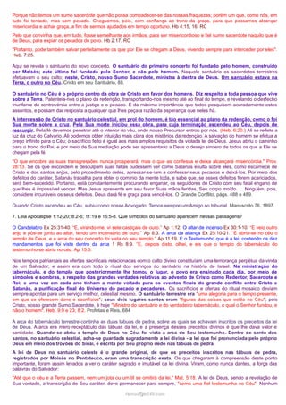 Porque não temos um sumo sacerdote que não possa compadecer-se das nossas fraquezas; porém um que, como nós, em
tudo foi tentado, mas sem pecado. Cheguemos, pois, com confiança ao trono da graça, para que possamos alcançar
misericórdia e achar graça, a fim de sermos ajudados em tempo oportuno. Hb 4:15, 16. RC
Pelo que convinha que, em tudo, fosse semelhante aos irmãos, para ser misericordioso e fiel sumo sacerdote naquilo que é
de Deus, para expiar os pecados do povo. Hb 2:17. RC
"Portanto, pode também salvar perfeitamente os que por Ele se chegam a Deus, vivendo sempre para interceder por eles".
Heb. 7:25.
Aqui se revela o santuário do novo concerto. O santuário do primeiro concerto foi fundado pelo homem, construído
por Moisés; este último foi fundado pelo Senhor, e não pelo homem. Naquele santuário os sacerdotes terrestres
efetuavam o seu culto; neste, Cristo, nosso Sumo Sacerdote, ministra à destra de Deus. Um santuário estava na
Terra, o outro no Céu. Cristo em seu Santuário, 88.
O santuário no Céu é o próprio centro da obra de Cristo em favor dos homens. Diz respeito a toda pessoa que vive
sobre a Terra. Patenteia-nos o plano da redenção, transportando-nos mesmo até ao final do tempo, e revelando o desfecho
triunfante da controvérsia entre a justiça e o pecado. É da máxima importância que todos pesquisem acuradamente estes
assuntos, e possam dar resposta a qualquer que lhes peça a razão da esperança que neles há.
A intercessão de Cristo no santuário celestial, em prol do homem, é tão essencial ao plano da redenção, como o foi
Sua morte sobre a cruz. Pela Sua morte iniciou essa obra, para cuja terminação ascendeu ao Céu, depois de
ressurgir. Pela fé devemos penetrar até o interior do véu, onde nosso Precursor entrou por nós. (Heb. 6:20.) Ali se reflete a
luz da cruz do Calvário. Ali podemos obter intuição mais clara dos mistérios da redenção. A salvação do homem se efetua a
preço infinito para o Céu; o sacrifício feito é igual aos mais amplos requisitos da violada lei de Deus. Jesus abriu o caminho
para o trono do Pai, e por meio de Sua mediação pode ser apresentado a Deus o desejo sincero de todos os que a Ele se
chegam pela fé.
"O que encobre as suas transgressões nunca prosperará; mas o que as confessa e deixa alcançará misericórdia." Prov.
28:13. Se os que escondem e desculpam suas faltas pudessem ver como Satanás exulta sobre eles, como escarnece de
Cristo e dos santos anjos, pelo procedimento deles, apressar-se-iam a confessar seus pecados e deixá-los. Por meio dos
defeitos do caráter, Satanás trabalha para obter o domínio da mente toda, e sabe que, se esses defeitos forem acariciados,
será bem-sucedido. Portanto, está constantemente procurando enganar, os seguidores de Cristo com seu fatal engano de
que lhes é impossível vencer. Mas Jesus apresenta em seu favor Suas mãos feridas, Seu corpo moído. ... Ninguém, pois,
considere incuráveis os seus defeitos. Deus dará fé e graça para vencê-los. O Grande Conflito, págs. 488 e 489.
Quando Cristo ascendeu ao Céu, subiu como nosso Advogado. Temos sempre um Amigo no tribunal. Manuscrito 76, 1897.
7. Leia Apocalipse 1:12-20; 8:2-6; 11:19 e 15:5-8. Que símbolos do santuário aparecem nessas passagens?
O Candelabro Ex 25:31-40. “E, virando-me, vi sete castiçais de ouro.” Ap 1:12. O altar de incenso Ex 30:1-10. “E veio outro
anjo e pôs-se junto ao altar, tendo um incensário de ouro.” Ap 8:3. A arca da aliança Ex 25:10-21. “E abriu-se no céu o
templo de Deus, e a arca do seu concerto foi vista no seu templo.” Ap 11:19. E o Testemunho que é a lei, contendo os dez
mandamentos que foi vista dentro da arca 1 Rs 8:9. “E, depois disto, olhei, e eis que o templo do tabernáculo do
testemunho se abriu no céu. Ap 15:5.
Nos tempos patriarcais as ofertas sacrificais relacionadas com o culto divino constituíam uma lembrança perpétua da vinda
de um Salvador; e assim era com todo o ritual dos serviços do santuário na história de Israel. Na ministração do
tabernáculo, e do templo que posteriormente lhe tomou o lugar, o povo era ensinado cada dia, por meio de
símbolos e sombras, a respeito das grandes verdades relativas ao advento de Cristo como Redentor, Sacerdote e
Rei; e uma vez em cada ano tinham a mente voltada para os eventos finais do grande conflito entre Cristo e
Satanás, a purificação final do Universo do pecado e pecadores. Os sacrifícios e ofertas do ritual mosaico deviam
sempre apontar para um serviço melhor, celestial mesmo. O santuário terrestre era "uma alegoria para o tempo presente,
em que se oferecem dons e sacrifícios"; seus dois lugares santos eram "figuras das coisas que estão no Céu"; pois
Cristo, nosso grande Sumo Sacerdote, é hoje "Ministro do santuário e do verdadeiro tabernáculo, o qual o Senhor fundou, e
não o homem". Heb. 9:9 e 23; 8:2. Profetas e Reis, 684
A arca do tabernáculo terrestre continha as duas tábuas de pedra, sobre as quais se achavam inscritos os preceitos da lei
de Deus. A arca era mero receptáculo das tábuas da lei, e a presença desses preceitos divinos é que lhe dava valor e
santidade. Quando se abriu o templo de Deus no Céu, foi vista a arca do Seu testemunho. Dentro do santo dos
santos, no santuário celestial, acha-se guardada sagradamente a lei divina - a lei que foi pronunciada pelo próprio
Deus em meio dos trovões do Sinai, e escrita por Seu próprio dedo nas tábuas de pedra.
A lei de Deus no santuário celeste é o grande original, de que os preceitos inscritos nas tábuas de pedra,
registrados por Moisés no Pentateuco, eram uma transcrição exata. Os que chegaram à compreensão deste ponto
importante, foram assim levados a ver o caráter sagrado e imutável da lei divina. Viram, como nunca dantes, a força das
palavras do Salvador:
"Até que o céu e a Terra passem, nem um jota ou um til se omitirá da lei." Mat. 5:18. A lei de Deus, sendo a revelação de
Sua vontade, a transcrição de Seu caráter, deve permanecer para sempre, "como uma fiel testemunha no Céu". Nenhum
ramos@advir.comramos@advir.com
 