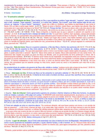 mandamento foi anulado; nenhum jota ou til se mudou. Diz o salmista: "Para sempre, ó Senhor, a Tua palavra permanece
no Céu." São "fiéis todos os Seus mandamentos. Permanecem firmes para todo o sempre". Sal. 119:89; 111:7 e 8. Cristo
em Seu Santuário, 105-106.
❉ Sexta - Conclusão: Ano Bíblico: Vista geral do Antigo Testamento
Em “O santuário celestial” aprendi que …
✰ Domingo - A habitação de Deus: Deus habita no Céu o que significa na prática “lugar elevado”, “superior”, estou usando
aqui o heb. miqdash, "lugar sagrado", "santuário", é o verbo heb. qâdash, "por à parte", quer dizer separar algo de seu uso
comum; gr. háguios, "o que é santo", "santuário". “assim diz o Alto e o Sublime, que habita na eternidade e cujo nome é
Santo: Em um alto e santo lugar habito”. Is 57:15. "Quem é como o Senhor, nosso Deus, que habita nas alturas; Que Se
curva para ver o que está nos céus e na Terra?" Sl 113:5 e 6. Porque de fato “Eis que os céus e até o céu dos céus te não
poderiam conter.” 1Rs 8:27. cf. 2Cr 2:6; 6:18. “Porventura, não encho eu os céus e a terra? - diz o SENHOR. Jr 23:23, 24.
cf. 1 Rs 8:27; Is 66:1; At 7:48-50; 17:24. “Deus é Espírito, e importa que os que o adoram o adorem em espírito e em
verdade.” Jo 4:24. E em espírito tem o desejo de habitar em nós “no qual todo o edifício, bem ajustado, cresce para templo
santo no Senhor, no qual também vós juntamente sois edificados para morada de Deus no Espírito.” Ef 2:21-22. cf. Ef 4:16;
1Co 3:16-17; 2Co 6:16; 2Co 6:16; Hb 3:6; 1Pe 2:5. “Habito num lugar alto e santo, mas habito também com o contrito e
humilde de espírito, para dar novo ânimo ao espírito do humilde e novo alento ao coração do contrito.” Is 57:15. “o nosso
corpo é o templo do Espírito Santo, que habita em vós, proveniente de Deus.” 1Co 6:19. “porque sagrado é o santuário de
Deus, que sois vós.” 1Co 3:17.
✰ Segunda - Sala do trono: Deus é o supremo soberano, o Rei dos Reis e Senhor dos senhores (Dt 10:17; 1Tm 6:15; Ap
17:15; 19:16); Ele Se assenta no Seu trono eterno. Is 57:15; Sl 93:1. Trono é simbolo de; realeza, soberania, governo,
domínio, autoridade e juízo. “Ao que está assentado sobre o trono e ao Cordeiro sejam dadas ações de graças, e honra, e
glória, e poder para todo o sempre.” Ap 5:13. “Deus reina sobre as nações; Deus está assentado em seu santo trono. Os
soberanos das nações se juntam ao povo do Deus de Abraão, pois os governantes da terra pertencem a Deus; ele é
soberanamente exaltado.” Sl 47:8-9. “O Senhor reina! Vestiu-se de majestade; de majestade vestiu-se o Senhor e armou-se
de poder! O mundo está firme e não se abalará. O teu trono está firme desde a antiguidade; tu existes desde a eternidade.”
Sl 93:1. “O Senhor estabeleceu o seu trono nos céus, e como rei domina sobre tudo o que existe.” Sl 103:19. “Ao que
vencer, lhe concederei que se assente comigo no meu trono, assim como eu venci e me assentei com meu Pai no seu
trono.” Ap 3:21.
As características do caráter e do governo de Deus são; retidão e Justiça “Justiça e juízo são a base do teu trono”. Sl 89:14;
97:2. Amor e fidelidade “misericórdia e verdade vão adiante do teu rosto.” Sl 89:14. cf. Sl 97:2; Sl 85:13.
✰ Terça - Adoração no Céu: O trono de Deus se faz presente no santuário celestial cf. 1Rs 22:19; 2Cr 18:18; Sl 1:4-7;
93:1, 2; 97:2; 103:19, 20; Hb 2:20 etc. E Diante do trono está o Cordeiro de Deus, que por Seu sacrifício, tirou o pecado do
mundo. cf. Ap 5:5-6, 9, 12; Jo 1:29.
Apocalipse 4 e 5, da uma visão do trono de Deus, relacionado-o com o plano divino de salvação para a humanidade. Esse
plano é revelado diante de todo o universo, os quais louvam e adoram a Deus, por ser o criador apocalipse 4, e por ser o
redentor apocalipse 5, colocando assim um final no grande conflito. “Ouvi também a toda criatura que está no céu, e na
terra, e debaixo da terra, e no mar, e a todas as coisas que neles há, dizerem: Ao que está assentado sobre o trono, e ao
Cordeiro, seja o louvor, e a honra, e a glória, e o domínio pelos séculos dos séculos e os quatro seres viventes diziam:
Amém. E os anciãos prostraram-se e adoraram.” Ap 5:13-14.
✰ Quarta - Sala do tribunal: Como governante supremo do universo o Senhor observa os filhos dos homens, no planeta
onde se instalou o pecado, e Ele julga com justiça “O SENHOR está assentado perpetuamente; já preparou o seu tribunal
para julgar. Ele mesmo julgará o mundo com justiça; julgará os povos com retidão. Sl 9:7-8. “Pois o Senhor é justo, e ama a
justiça.” Sl 11:7. Ele avalia o procedimento conforme a lei moral ou da liberdade Tg 2:8-13; 1:22-25, e retribui a cada um
segundo o que escolheram, conforme as suas obras. Mat.16:27; Sl 62:12; Rm 2:6; Mc 13:26; Mc 14:62; Lc 21:27; 22:69;
Rm 14:12; 1Co 3:8; 2Co 5:10; Gl 6:5; Ap 2:23; 20:11-15; 22:12.
O Trono em relação ao juízo e o domínio eterno. “Eu continuei olhando, até que foram postos uns tronos, e um ancião de
dias se assentou; ... o seu trono, chamas de fogo, e as rodas dele, fogo ardente. Um rio de fogo manava e saía de diante
dele; milhares de milhares o serviam, e milhões de milhões estavam diante dele; assentou-se o juízo, e abriram-se os livros.
... e eis que vinha nas nuvens do céu um como o filho do homem; e dirigiu-se ao ancião de dias, e o fizeram chegar até ele.
E foi-lhe dado o domínio, e a honra, e o reino, para que todos os povos, nações e línguas o servissem; o seu domínio é um
domínio eterno, que não passará, e o seu reino, o único que não será destruído.” Dn 7:9-14. cf. Dn 2:44; Lc 1:33; [Is 16:5];
[Dn 6:26]; [Mq 4:7]; [Jo 12:34]. Sobre o tema juízo cf. Ap 5:11; 20:11-12.
✰ Quinta - Lugar de salvação: Jesus Cristo está assentado nos céus à destra do trono da Majestade, intercedendo por nós
como o sumo sacerdote do verdadeiro santuário, o qual o Senhor fundou, e não o homem. 8:1, 2. “Porque Cristo não entrou
num santuário feito por mãos, figura do verdadeiro, porém no mesmo céu, para agora comparecer, por nós, perante a face
de Deus.” Hb 9:24. cf. Hb 2:17; 4:15, 16.
"Portanto, pode também salvar perfeitamente os que por Ele se chegam a Deus, vivendo sempre para interceder por eles".
Heb. 7:25.
ramos@advir.comramos@advir.com
 