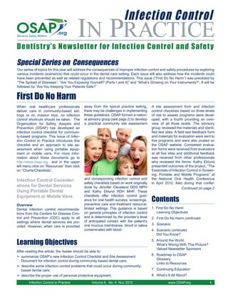 Infection Control
                                        IN PRACTICE
Dentistry’s Newsletter for Infection Control and Safety

Special Series on Consequences
Our series of topics for this year will address the consequences of improper infection control and safety procedures by exploring
various incidents (scenarios) that could occur in the dental care setting. Each issue will also address how the incidents could
have been prevented as well as related regulations and recommendations. This issue (“First Do No Harm”) was preceded by
“The Spread of Diseases”, “Are You Exposing Yourself? (Parts I and II)” and “What’s Growing on Your Instruments?”. It will be
followed by “Are You Keeping Your Patients Safe?”


First Do No Harm
When oral healthcare professionals          away from the typical practice setting,      A site assessment form and infection
deliver care in community-based set-        there may be challenges in implementing      control checklists based on three levels
tings or on mission trips, no infection     these guidelines. OSAP formed a nation-      of risk to assess programs were devel-
control shortcuts should be taken. The      al advisory group (see page 2) to develop    oped, with a fourth providing an over-
Organization for Safety, Asepsis and        a practical community site assessment        view of all three levels. The advisory
Prevention (OSAP) has developed an                                                       group reviewed the materials and identi-
infection control checklist for communi-                                                 fied test sites. A field test feedback form
ty-based programs. This issue of Infec-                                                  and materials for evaluation were sent to
tion Control In Practice introduces this                                                 five programs and were also posted on
checklist and an approach to site as-                                                    the OSAP website. Completed evalua-
sessment when using portable equip-                                                      tion forms were received from evaluators
ment or mobile vans. For more infor-                                                     at all five sites and additional feedback
mation about these documents go to                                                       was received from other professionals
http://www.osap.org and in the upper                                                     who reviewed the forms. Kathy Eklund
left menu click on “Resources” then click                                                presented outcomes of the project, “The
on “Charts/Checklists”.                                                                  Essentials of Infection Control in Screen-
                                                                                         ing, Portable and Mobile Programs” at
                                            and corresponding infection control and      the National Oral Health Conference
Infection Control Consider-
                                            safety checklists based on work originally   in April 2010. Also during that confer-
ations for Dental Services                  done by Jennifer Cleveland DDS MPH                                 Continued on page 2
Using Portable Dental                       and Kathy Eklund RDH MHP. These

                                                                                         Contents
Equipment or Mobile Vans                    checklists offer infection control guid-
                                            ance for oral health surveys, screenings,
Overview                                    preventive care and treatment resource-
Dental infection control recommenda-        limited settings. This guidance is based     1. First Do No Harm
tions from the Centers for Disease Con-     on general principles of infection control      Learning Objectives
trol and Prevention (CDC) apply to all      and is determined by the provider’s level    2. First Do No Harm continued
settings where dental services are pro-     of anticipated contact with the patient’s
                                            oral mucous membranes, blood or saliva       3. Scenario
vided. However, when care is provided
                                            contaminated with blood.                     4. Scenario continued
                                                                                            Did You Know?

Learning Objectives                                                                      5. Around the World
                                                                                            What’s Wrong With This Picture?
                                                                                            Valued Newsletter Sponsors
After reading this article, the reader should be able to:
                                                                                         6. Roadmap to OSAP
► summarize OSAP’s new Infection Control Checklist and Site Assessment
                                                                                            Glossary
   Document for infection control during community based dental care;
                                                                                            Links to Resources
► describe some infection control problems that could occur during community-
   based dental care;                                                                    7. Continuing Education
► describe the proper use of personal protective equipment.                              8. What’s It All About?

        Infection Control In Practice            Volume 9, No. 5 Nov 2010                           www.OSAP.org                1
 
