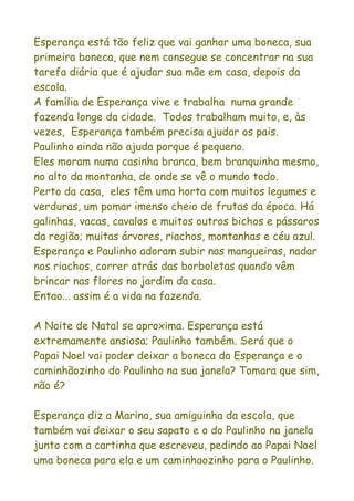 Esperança está tão feliz que vai ganhar uma boneca, sua
primeira boneca, que nem consegue se concentrar na sua
tarefa diária que é ajudar sua mãe em casa, depois da
escola.
A família de Esperança vive e trabalha numa grande
fazenda longe da cidade. Todos trabalham muito, e, às
vezes, Esperança também precisa ajudar os pais.
Paulinho ainda não ajuda porque é pequeno.
Eles moram numa casinha branca, bem branquinha mesmo,
no alto da montanha, de onde se vê o mundo todo.
Perto da casa, eles têm uma horta com muitos legumes e
verduras, um pomar imenso cheio de frutas da época. Há
galinhas, vacas, cavalos e muitos outros bichos e pássaros
da região; muitas árvores, riachos, montanhas e céu azul.
Esperança e Paulinho adoram subir nas mangueiras, nadar
nos riachos, correr atrás das borboletas quando vêm
brincar nas flores no jardim da casa.
Entao... assim é a vida na fazenda.

A Noite de Natal se aproxima. Esperança está
extremamente ansiosa; Paulinho também. Será que o
Papai Noel vai poder deixar a boneca da Esperança e o
caminhãozinho do Paulinho na sua janela? Tomara que sim,
não é?

Esperança diz a Marina, sua amiguinha da escola, que
também vai deixar o seu sapato e o do Paulinho na janela
junto com a cartinha que escreveu, pedindo ao Papai Noel
uma boneca para ela e um caminhaozinho para o Paulinho.
 