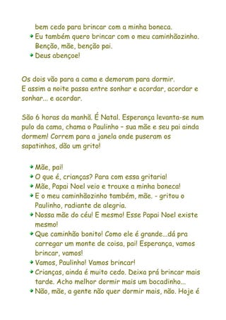 bem cedo para brincar com a minha boneca.
    Eu também quero brincar com o meu caminhãozinho.
    Benção, mãe, benção pai.
    Deus abençoe!


Os dois vão para a cama e demoram para dormir.
E assim a noite passa entre sonhar e acordar, acordar e
sonhar... e acordar.

São 6 horas da manhã. É Natal. Esperança levanta-se num
pulo da cama, chama o Paulinho – sua mãe e seu pai ainda
dormem! Correm para a janela onde puseram os
sapatinhos, dão um grito!


    Mãe, pai!
    O que é, crianças? Para com essa gritaria!
    Mãe, Papai Noel veio e trouxe a minha boneca!
    E o meu caminhãozinho também, mãe. - gritou o
    Paulinho, radiante de alegria.
    Nossa mãe do céu! E mesmo! Esse Papai Noel existe
    mesmo!
    Que caminhão bonito! Como ele é grande...dá pra
    carregar um monte de coisa, pai! Esperança, vamos
    brincar, vamos!
    Vamos, Paulinho! Vamos brincar!
    Crianças, ainda é muito cedo. Deixa prá brincar mais
    tarde. Acho melhor dormir mais um bocadinho...
    Não, mãe, a gente não quer dormir mais, não. Hoje é
 