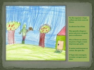  Não pode ser – disse o Porquinho. – um Sapo não pode estar apaixonado por uma pata. Tu és verde e ela é branca.Mas o Sapo não se importou com isso.