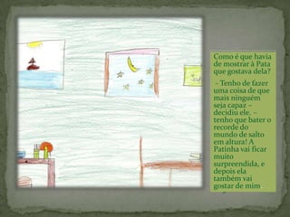 A Pata ficou muito admirada quando encontrou a pintura. Quem é que me terá mandado esta linda pintura? - exclamou ela, e pendurou-a na parede.No dia seguinte o Sapo colheu um belo ramo de flores.Ia oferece-las à Pata.Mas quando chegou à porta não teve coragem para a enfrentar.Pôs as flores na soleira da porta e fugiu o mais depressa que pôde.E assim continuaram as coisas, dia após dia.O Sapo não conseguia arranjar coragem para falar.