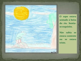 O sapo estava sentado à beira do rio. Sentia-se esquisito.Não sabia se estava contente ou se estava triste.
