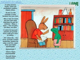 Animação da Leitura A Lebre pensou muito, como um verdadeiro médico. Depois disse: Já sei. É o teu coração. O meu também faz tum-tum. Mas o meu às vezes faz tum-tum mais depressa do que de costume - disse o sapo. – Faz um-dois, um-dois, um-dois. A Lebre foi buscará estante um grande livro e pôs-se a virar as folhas. - Ah!- disse ela. - Ora ouve. Coração a bater acelerado, ataque de calor e de frio…quer dizer que estás apaixonado! Apaixonado ?  disse o Sapo, surpreendido  Ena pá! Estou apaixonado! 