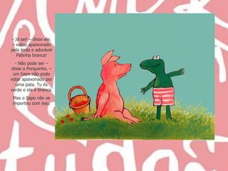 Já sei! – disse ele. – estou apaixonado pela linda e adorável Patinha branca! Não pode ser – disse o Porquinho. – um Sapo não pode estar apaixonado por uma pata. Tu és verde e ela é branca. Mas o Sapo não se importou com isso. 