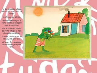 No dia seguinte o Sapo colheu um belo ramo de flores. Ia oferece-las à Pata. Mas quando chegou à porta não teve coragem para a enfrentar. Pôs as flores na soleira da porta e fugiu o mais depressa que pôde. E assim continuaram as coisas, dia após dia. O Sapo não conseguia arranjar coragem para falar. 