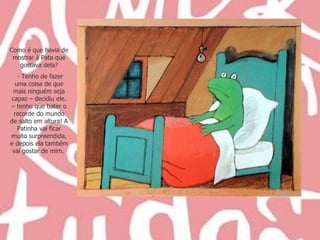 Como é que havia de mostrar à Pata que gostava dela? - Tenho de fazer uma coisa de que mais ninguém seja capaz – decidiu ele. – tenho que bater o recorde do mundo de salto em altura! A Patinha vai ficar muito surpreendida, e depois ela também vai gostar de mim.  