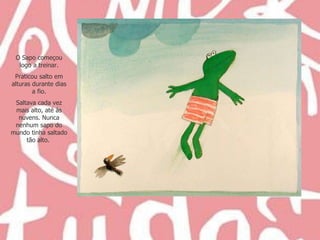 O Sapo começou logo a treinar. Praticou salto em alturas durante dias a fio. Saltava cada vez mais alto, até às nuvens. Nunca nenhum sapo do mundo tinha saltado tão alto.  