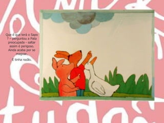 Que é que terá o Sapo ? – perguntou a Pata preocupada - saltar assim é perigoso. Ainda acaba por se magoar. E tinha razão. 