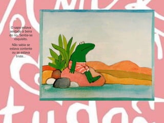 O sapo estava sentado à beira do rio. Sentia-se esquisito. Não sabia se estava contente ou se estava triste… 