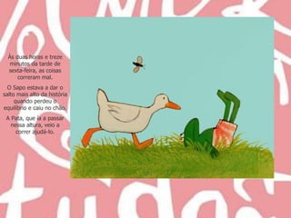 Às duas horas e treze minutos da tarde de sexta-feira, as coisas correram mal. O Sapo estava a dar o salto mais alto da história quando perdeu o equilíbrio e caiu no chão. A Pata, que ía a passar nessa altura, veio a correr ajudá-lo. 