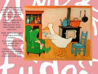 O Sapo mal conseguia andar. A Pata amparou-o com carinho e levou-o para casa. Tratou dele com toda a ternura. Ó Sapo, podias ter-te matado! – disse ela. – Olha que tens de ter muito cuidado. Gosto tanto de ti! Então, finalmente o sapo lá conseguiu arranjar coragem: Eu também gosto muito de ti, querida Pata – balbuciou ele. Tinha o coração a fazer tum-tum, mais depressa do que nunca, e ficou com a cara muito verde. 