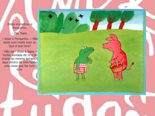 Então encontrou o Porquinho. Olá, Sapo  –  disse o Porquinho. – Não estás com muito bom ar. Que é que tens? - Não sei - disse o Sapo. – Tenho vontade de rir e de chorar ao mesmo tempo. E aqui dentro de mim tenho uma coisa que faz tum-tum. 