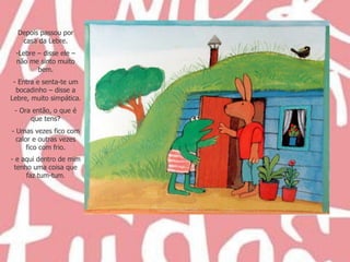 Depois passou por casa da Lebre. Lebre – disse ele – não me sinto muito bem. - Entra e senta-te um bocadinho – disse a Lebre, muito simpática. Ora então, o que é que tens? - Umas vezes fico com calor e outras vezes fico com frio. e aqui dentro de mim tenho uma coisa que faz tum-tum . 