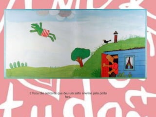 E ficou tão contente que deu um salto enorme pela porta fora. 