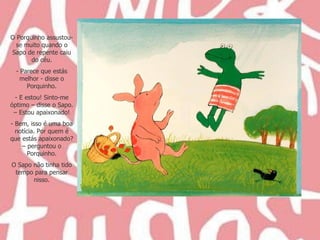 O Porquinho assustou-se muito quando o Sapo de repente caiu do céu. Parece que estás melhor - disse o Porquinho. E estou! Sinto-me óptimo – disse o Sapo. – Estou apaixonado! Bem, isso é uma boa notícia. Por quem é que estás apaixonado? – perguntou o Porquinho. O Sapo não tinha tido tempo para pensar nisso. 