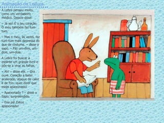 Animação da Leitura A Lebre pensou muito, como um verdadeiro médico. Depois disse: –  Já sei! É o teu coração. O meu também faz tum-tum. –  Mas o meu, às vezes, faz tum-tum mais depressa do que de costume. – disse o sapo. – Faz um-dois, um-dois, um-dois. A Lebre foi buscar à estante um grande livro e pôs-se a virar as folhas. –  Ah! – disse ela. – Ora ouve. Coração a bater acelerado, ataque de calor e de frio…quer dizer que estás apaixonado! –  Apaixonado ? – disse o Sapo, surpreendido.  –  Ena pá! Estou apaixonado! 