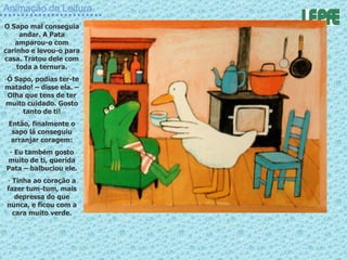 Animação da Leitura O Sapo mal conseguia andar. A Pata amparou-o com carinho e levou-o para casa. Tratou dele com toda a ternura. Ó Sapo, podias ter-te matado! – disse ela. – Olha que tens de ter muito cuidado. Gosto tanto de ti! Então, finalmente o sapo lá conseguiu arranjar coragem: Eu também gosto muito de ti, querida Pata – balbuciou ele. Tinha ao coração a fazer tum-tum, mais depressa do que nunca, e ficou com a cara muito verde. 