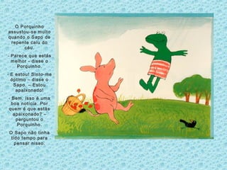 O Porquinho
assustou-se muito
quando o Sapo de
repente caiu do
céu.
- Parece que estás
melhor - disse o
Porquinho.
- E estou! Sinto-me
óptimo – disse o
Sapo. – Estou
apaixonado!
- Bem, isso é uma
boa notícia. Por
quem é que estás
apaixonado? –
perguntou o
Porquinho.
O Sapo não tinha
tido tempo para
pensar nisso.
 