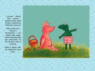- Já sei! – disse
ele. – estou
apaixonado pela
linda e adorável
Patinha branca!
- Não pode ser –
disse o
Porquinho. – um
Sapo não pode
estar apaixonado
por uma pata. Tu
és verde e ela é
branca.
Mas o Sapo não
se importou com
isso.
 