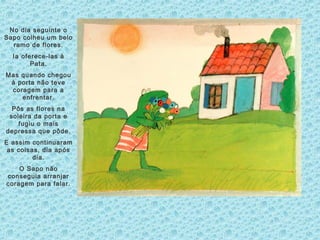No dia seguinte o
Sapo colheu um belo
ramo de flores.
Ia oferece-las à
Pata.
Mas quando chegou
à porta não teve
coragem para a
enfrentar.
Pôs as flores na
soleira da porta e
fugiu o mais
depressa que pôde.
E assim continuaram
as coisas, dia após
dia.
O Sapo não
conseguia arranjar
coragem para falar.
 