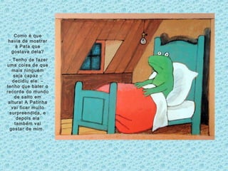 Como é que
havia de mostrar
à Pata que
gostava dela?
- Tenho de fazer
uma coisa de que
mais ninguém
seja capaz –
decidiu ele. –
tenho que bater o
recorde do mundo
de salto em
altura! A Patinha
vai ficar muito
surpreendida, e
depois ela
também vai
gostar de mim.
 