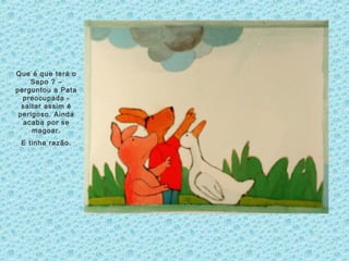 Que é que terá o
Sapo ? –
perguntou a Pata
preocupada -
saltar assim é
perigoso. Ainda
acaba por se
magoar.
E tinha razão.
 
