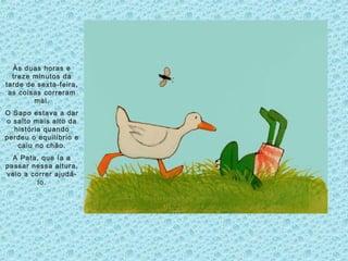 Às duas horas e
treze minutos da
tarde de sexta-feira,
as coisas correram
mal.
O Sapo estava a dar
o salto mais alto da
história quando
perdeu o equilíbrio e
caiu no chão.
A Pata, que ía a
passar nessa altura,
veio a correr ajudá-
lo.
 