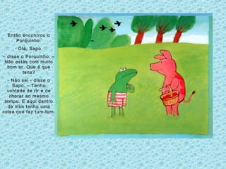 Então encontrou o
Porquinho.
- Olá, Sapo
– disse o Porquinho. –
Não estás com muito
bom ar. Que é que
tens?
- Não sei - disse o
Sapo. – Tenho
vontade de rir e de
chorar ao mesmo
tempo. E aqui dentro
de mim tenho uma
coisa que faz tum-tum.
 