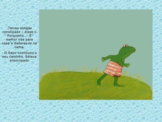 -Talvez estejas
constipado – disse o
Porquinho. – É
melhor ires para
casa e meteres-te na
cama.
- O Sapo continuou o
seu caminho. Estava
preocupado
 