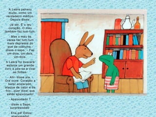 A Lebre pensou
muito, como um
verdadeiro médico.
Depois disse:
-Já sei. É o teu
coração. O meu
também faz tum-tum.
- Mas o meu às
vezes faz tum-tum
mais depressa do
que de costume -
disse o sapo. – Faz
um-dois, um-dois,
um-dois.
A Lebre foi buscará
estante um grande
livro e pôs-se a virar
as folhas.
- Ah!- disse ela. -
Ora ouve. Coração a
bater acelerado,
ataque de calor e de
frio…quer dizer que
estás apaixonado!
- Apaixonado ?
- disse o Sapo,
surpreendido
- Ena pá! Estou
 