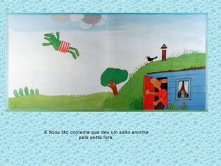 E ficou tão contente que deu um salto enorme
pela porta fora.
 