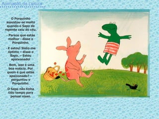 Animação da Leitura
O Porquinho
assustou-se muito
quando o Sapo de
repente caiu do céu.
- Parece que estás
melhor - disse o
Porquinho.
- E estou! Sinto-me
óptimo – disse o
Sapo. – Estou
apaixonado!
- Bem, isso é uma
boa notícia. Por
quem é que estás
apaixonado? –
perguntou o
Porquinho.
O Sapo não tinha
tido tempo para
pensar nisso.
 
