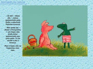 Animação da Leitura
- Já sei! – disse
ele. – estou
apaixonado pela
linda e adorável
Patinha branca!
- Não pode ser –
disse o Porquinho.
– um Sapo não
pode estar
apaixonado por
uma pata. Tu és
verde e ela é
branca.
Mas o Sapo não se
importou com
isso.
 