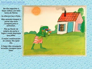 Animação da Leitura
No dia seguinte o
Sapo colheu um belo
ramo de flores.
Ia oferece-las à Pata.
Mas quando chegou à
porta não teve
coragem para a
enfrentar.
Pôs as flores na
soleira da porta e
fugiu o mais depressa
que pôde.
E assim continuaram
as coisas, dia após
dia.
O Sapo não conseguia
arranjar coragem para
falar.
 