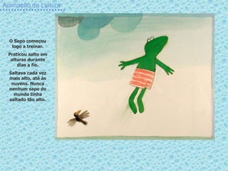 Animação da Leitura
O Sapo começou
logo a treinar.
Praticou salto em
alturas durante
dias a fio.
Saltava cada vez
mais alto, até às
nuvens. Nunca
nenhum sapo do
mundo tinha
saltado tão alto.
 
