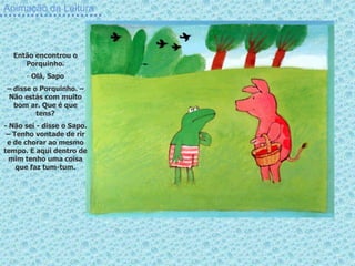 Animação da Leitura
Então encontrou o
Porquinho.
- Olá, Sapo
– disse o Porquinho. –
Não estás com muito
bom ar. Que é que
tens?
- Não sei - disse o Sapo.
– Tenho vontade de rir
e de chorar ao mesmo
tempo. E aqui dentro de
mim tenho uma coisa
que faz tum-tum.
 