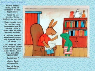 Animação da Leitura
A Lebre pensou
muito, como um
verdadeiro médico.
Depois disse:
-Já sei. É o teu
coração. O meu
também faz tum-tum.
- Mas o meu às vezes
faz tum-tum mais
depressa do que de
costume - disse o
sapo. – Faz um-dois,
um-dois, um-dois.
A Lebre foi buscará
estante um grande
livro e pôs-se a virar
as folhas.
- Ah!- disse ela. - Ora
ouve. Coração a bater
acelerado, ataque de
calor e de frio…quer
dizer que estás
apaixonado!
- Apaixonado ?
- disse o Sapo,
surpreendido
- Ena pá! Estou
apaixonado!
 