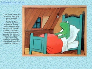 Animação da Leitura Como é que havia de mostrar à Pata que gostava dela? - Tenho de fazer uma coisa de que mais ninguém seja capaz – decidiu ele. – tenho que bater o recorde do mundo de salto em altura! A Patinha vai ficar muito surpreendida, e depois ela também vai gostar de mim.  